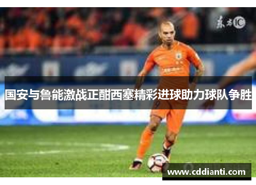 国安与鲁能激战正酣西塞精彩进球助力球队争胜