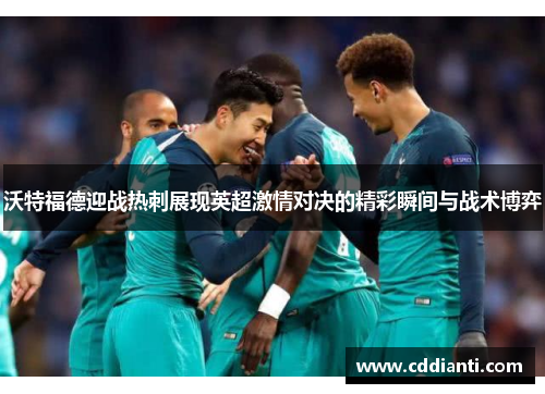 沃特福德迎战热刺展现英超激情对决的精彩瞬间与战术博弈