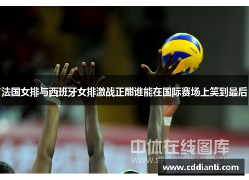 法国女排与西班牙女排激战正酣谁能在国际赛场上笑到最后